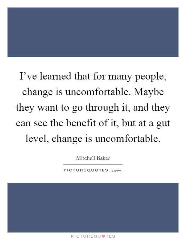 I've learned that for many people, change is uncomfortable. Maybe they want to go through it, and they can see the benefit of it, but at a gut level, change is uncomfortable Picture Quote #1