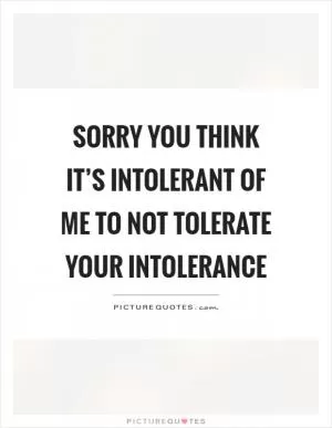 Sorry you think it’s intolerant of me to not tolerate your intolerance Picture Quote #1