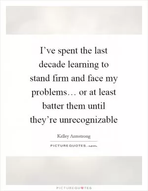 I’ve spent the last decade learning to stand firm and face my problems… or at least batter them until they’re unrecognizable Picture Quote #1