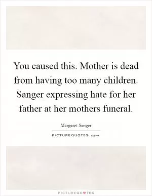 You caused this. Mother is dead from having too many children. Sanger expressing hate for her father at her mothers funeral Picture Quote #1