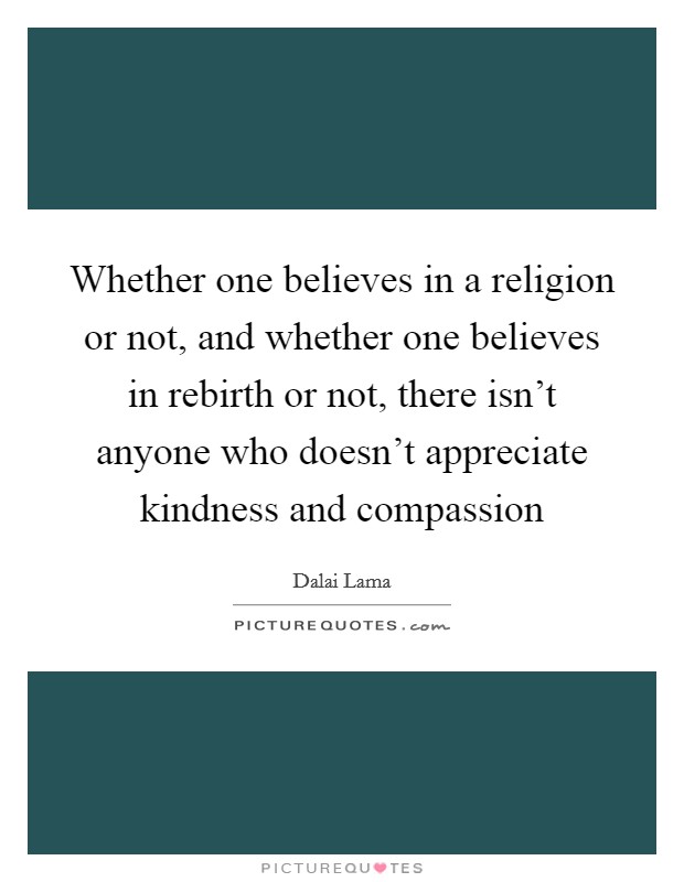 Whether one believes in a religion or not, and whether one believes in rebirth or not, there isn't anyone who doesn't appreciate kindness and compassion Picture Quote #1