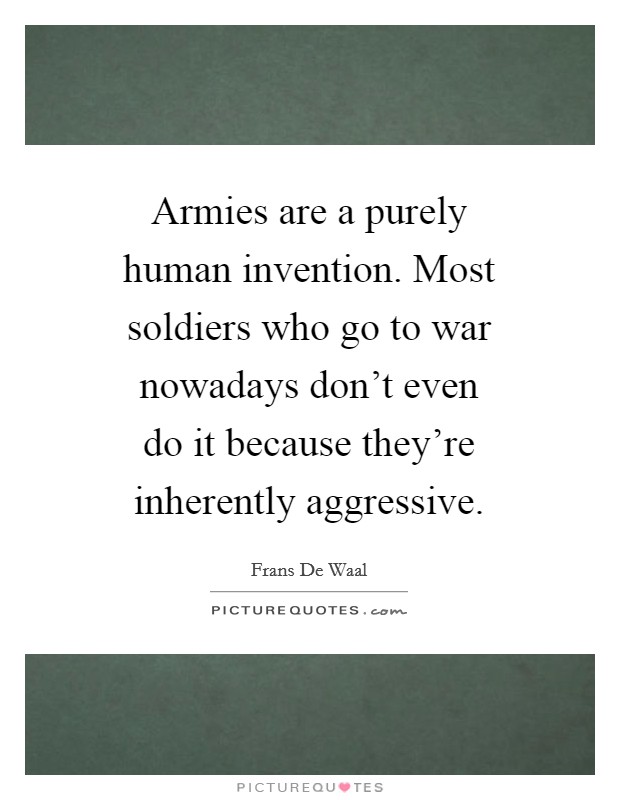 Armies are a purely human invention. Most soldiers who go to war nowadays don't even do it because they're inherently aggressive Picture Quote #1