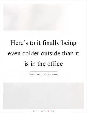 Here’s to it finally being even colder outside than it is in the office Picture Quote #1