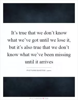 It’s true that we don’t know what we’ve got until we lose it, but it’s also true that we don’t know what we’ve been missing until it arrives Picture Quote #1