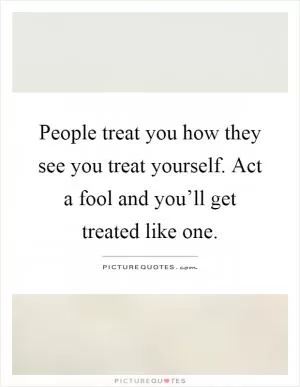 People treat you how they see you treat yourself. Act a fool and you’ll get treated like one Picture Quote #1
