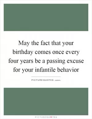 May the fact that your birthday comes once every four years be a passing excuse for your infantile behavior Picture Quote #1