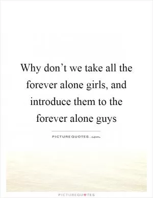 Why don’t we take all the forever alone girls, and introduce them to the forever alone guys Picture Quote #1