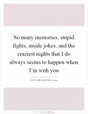 So many memories, stupid fights, inside jokes, and the craziest nights that I do always seems to happen when I’m with you Picture Quote #1
