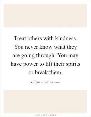 Treat others with kindness. You never know what they are going through. You may have power to lift their spirits or break them Picture Quote #1