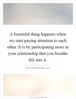 A beautiful thing happens when we start paying attention to each other. It is by participating more in your relationship that you breathe life into it Picture Quote #1