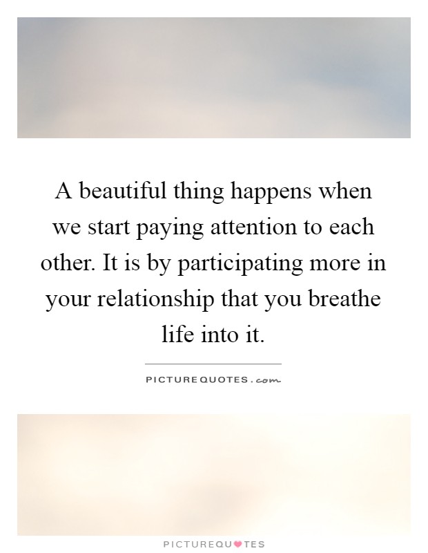 A beautiful thing happens when we start paying attention to each other. It is by participating more in your relationship that you breathe life into it Picture Quote #1
