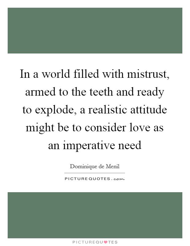 In a world filled with mistrust, armed to the teeth and ready to explode, a realistic attitude might be to consider love as an imperative need Picture Quote #1