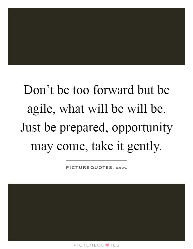 Don't be too forward but be agile, what will be will be. Just be prepared, opportunity may come, take it gently Picture Quote #1
