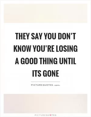 They say you don’t know you’re losing a good thing until its gone Picture Quote #1