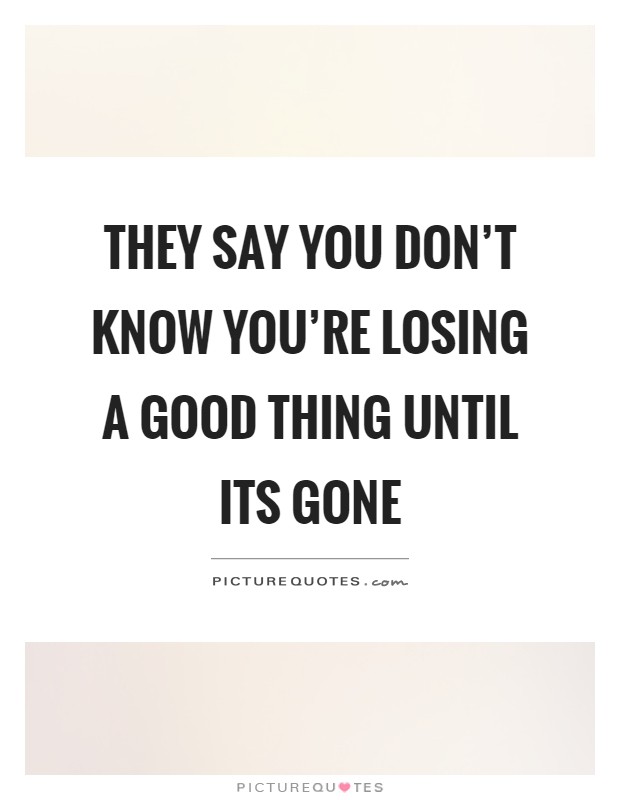 They say you don't know you're losing a good thing until its gone Picture Quote #1