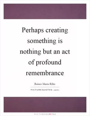 Perhaps creating something is nothing but an act of profound remembrance Picture Quote #1