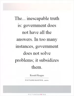 The... inescapable truth is: government does not have all the answers. In too many instances, government does not solve problems; it subsidizes them Picture Quote #1