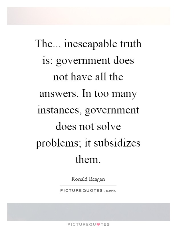 The... inescapable truth is: government does not have all the answers. In too many instances, government does not solve problems; it subsidizes them Picture Quote #1