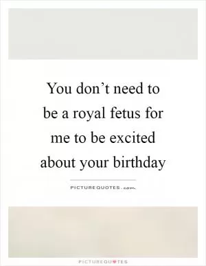 You don’t need to be a royal fetus for me to be excited about your birthday Picture Quote #1
