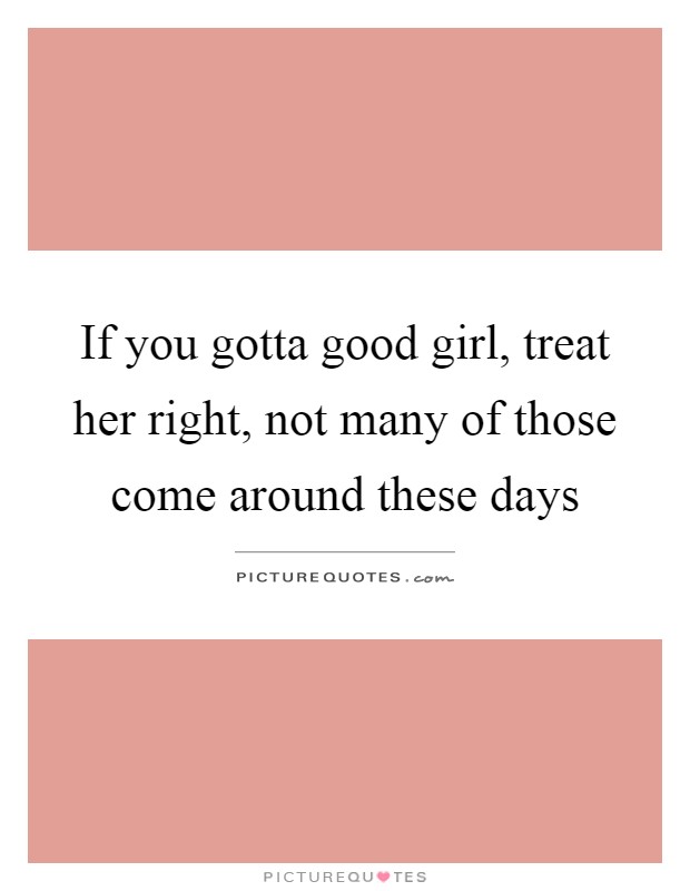 If you gotta good girl, treat her right, not many of those come around these days Picture Quote #1
