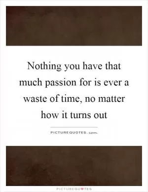 Nothing you have that much passion for is ever a waste of time, no matter how it turns out Picture Quote #1