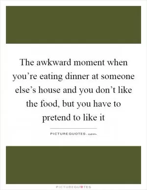 The awkward moment when you’re eating dinner at someone else’s house and you don’t like the food, but you have to pretend to like it Picture Quote #1