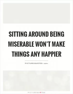 Sitting around being miserable won’t make things any happier Picture Quote #1