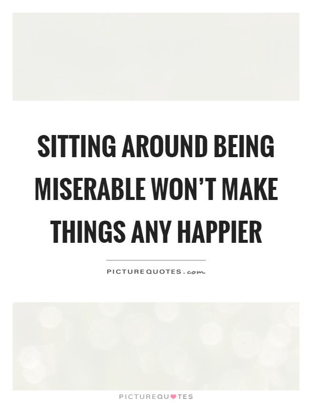 Sitting around being miserable won't make things any happier Picture Quote #1