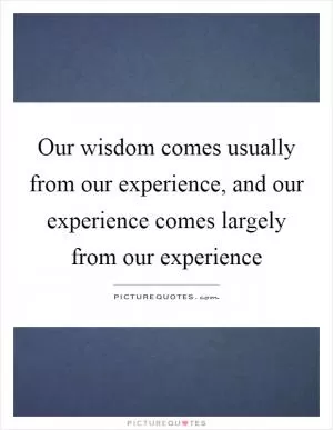 Our wisdom comes usually from our experience, and our experience comes largely from our experience Picture Quote #1