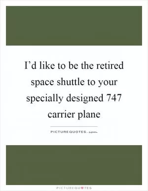 I’d like to be the retired space shuttle to your specially designed 747 carrier plane Picture Quote #1