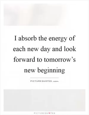 I absorb the energy of each new day and look forward to tomorrow’s new beginning Picture Quote #1