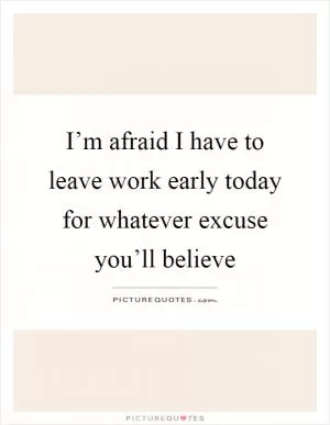 I’m afraid I have to leave work early today for whatever excuse you’ll believe Picture Quote #1