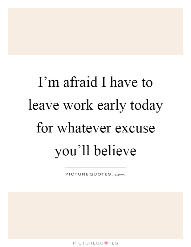 I'm afraid I have to leave work early today for whatever excuse you'll believe Picture Quote #1