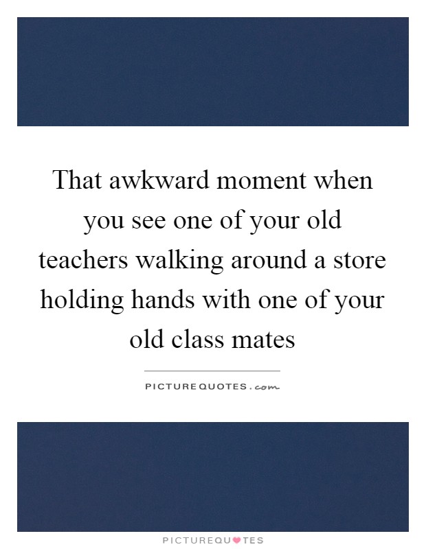 That awkward moment when you see one of your old teachers walking around a store holding hands with one of your old class mates Picture Quote #1