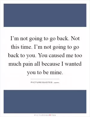 I’m not going to go back. Not this time. I’m not going to go back to you. You caused me too much pain all because I wanted you to be mine Picture Quote #1