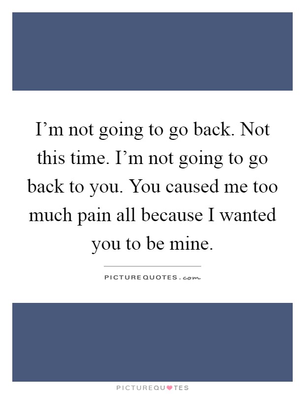 I'm not going to go back. Not this time. I'm not going to go back to you. You caused me too much pain all because I wanted you to be mine Picture Quote #1