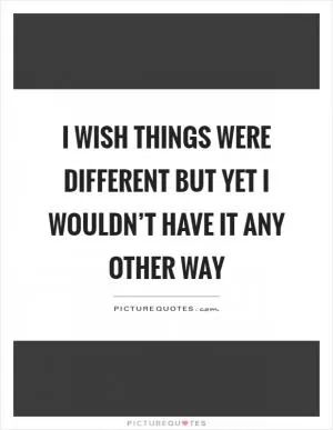I wish things were different but yet I wouldn’t have it any other way Picture Quote #1