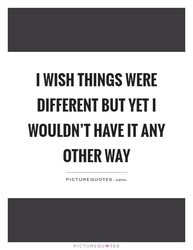I wish things were different but yet I wouldn't have it any other way Picture Quote #1