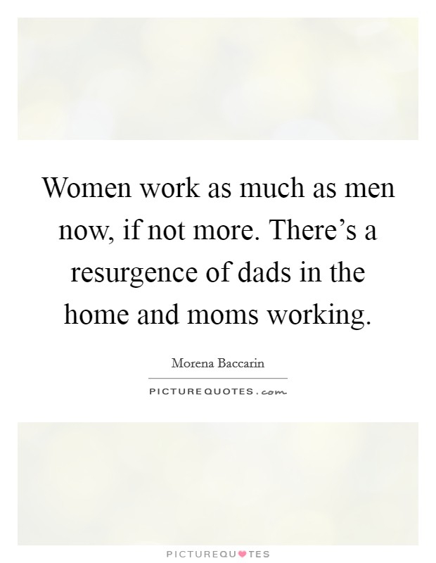 Women work as much as men now, if not more. There's a resurgence of dads in the home and moms working Picture Quote #1