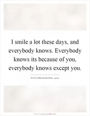 I smile a lot these days, and everybody knows. Everybody knows its because of you, everybody knows except you Picture Quote #1