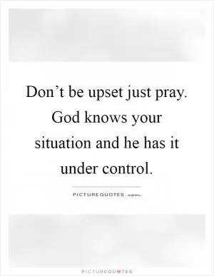 Don’t be upset just pray. God knows your situation and he has it under control Picture Quote #1