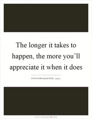 The longer it takes to happen, the more you’ll appreciate it when it does Picture Quote #1