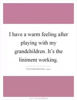 I have a warm feeling after playing with my grandchildren. It’s the liniment working Picture Quote #1