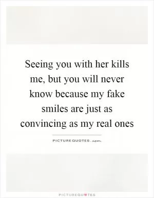 Seeing you with her kills me, but you will never know because my fake smiles are just as convincing as my real ones Picture Quote #1