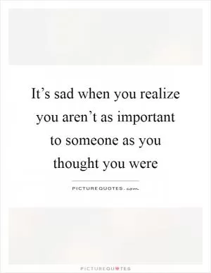 It’s sad when you realize you aren’t as important to someone as you thought you were Picture Quote #1