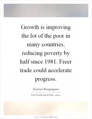 Growth is improving the lot of the poor in many countries, reducing poverty by half since 1981. Freer trade could accelerate progress Picture Quote #1