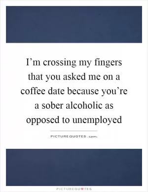 I’m crossing my fingers that you asked me on a coffee date because you’re a sober alcoholic as opposed to unemployed Picture Quote #1