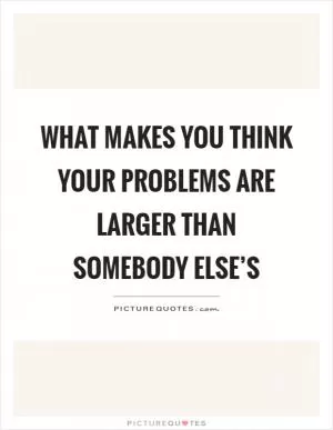 What makes you think your problems are larger than somebody else’s Picture Quote #1