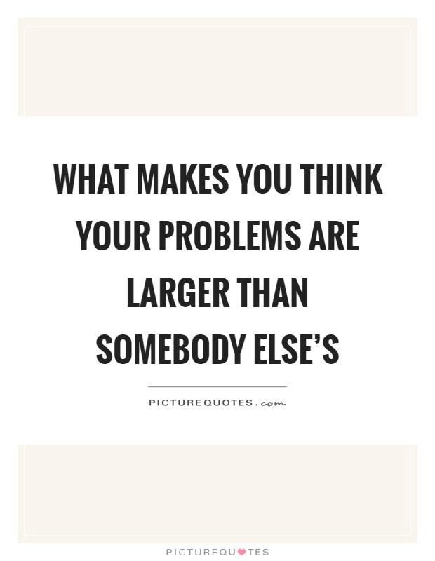 What makes you think your problems are larger than somebody else's Picture Quote #1