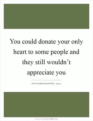 You could donate your only heart to some people and they still wouldn’t appreciate you Picture Quote #1
